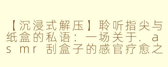 【沉浸式解压】聆听指尖与纸盒的私语：一场关于.asmr刮盒子的感官疗愈之旅