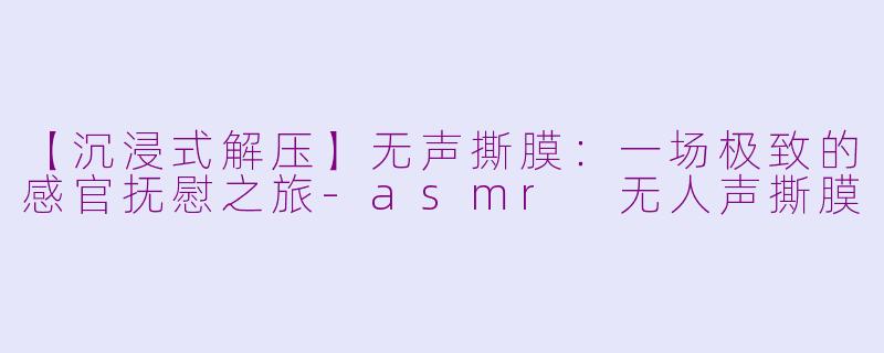 【沉浸式解压】无声撕膜：一场极致的感官抚慰之旅-asmr 无人声撕膜