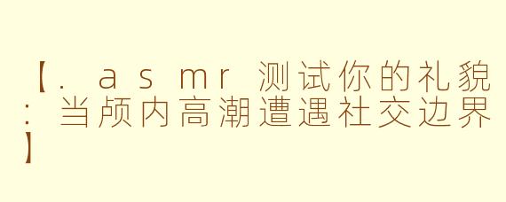 【.asmr测试你的礼貌：当颅内高潮遭遇社交边界】