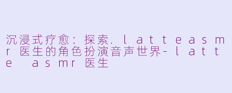 沉浸式疗愈：探索.latteasmr医生的角色扮演音声世界-latte asmr医生