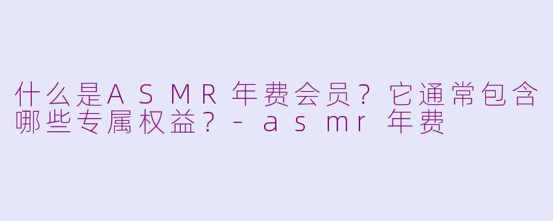 什么是ASMR年费会员？它通常包含哪些专属权益？