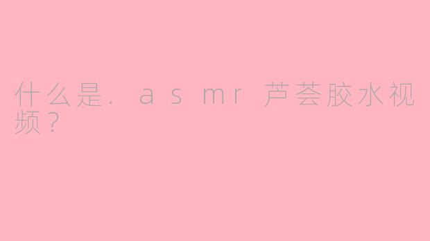 什么是.asmr芦荟胶水视频？