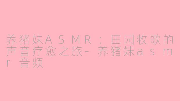 养猪妹ASMR：田园牧歌的声音疗愈之旅-养猪妹asmr音频