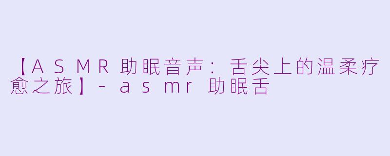 【ASMR助眠音声：舌尖上的温柔疗愈之旅】-asmr助眠舌