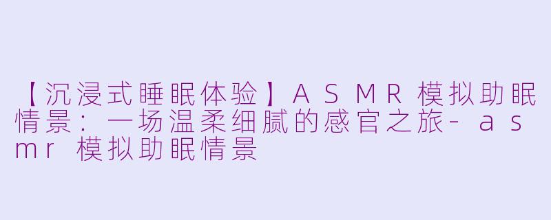 【沉浸式睡眠体验】ASMR模拟助眠情景:一场温柔细腻的感官之旅-asmr模拟助眠情景