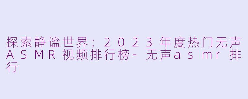 探索静谧世界:2023年度热门无声ASMR视频排行榜-无声asmr排行