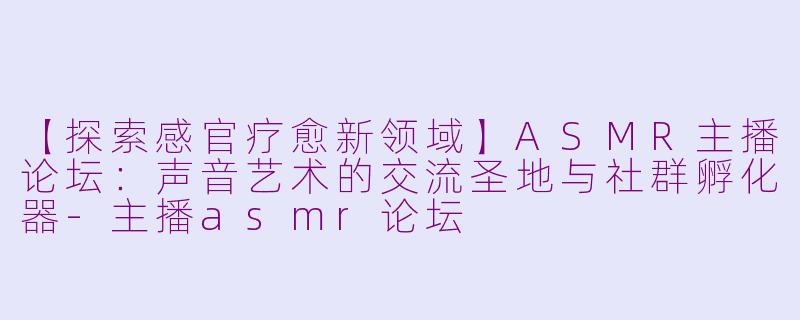【探索感官疗愈新领域】ASMR主播论坛：声音艺术的交流圣地与社群孵化器-主播asmr论坛