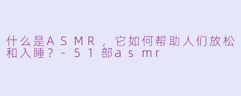什么是ASMR，它如何帮助人们放松和入睡？-51部asmr