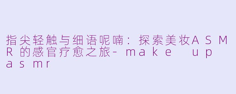 指尖轻触与细语呢喃：探索美妆ASMR的感官疗愈之旅-make up asmr