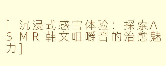 [沉浸式感官体验：探索ASMR韩文咀嚼音的治愈魅力]