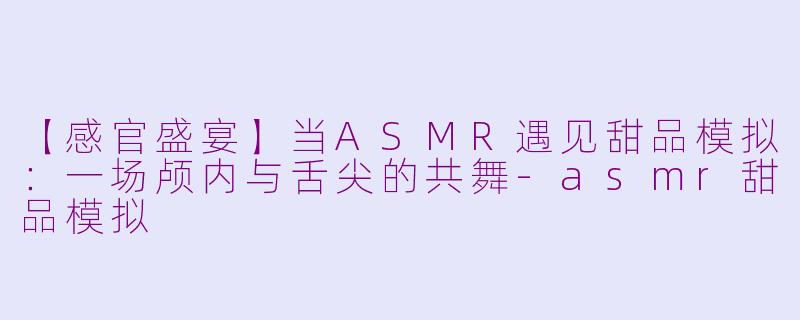 【感官盛宴】当ASMR遇见甜品模拟：一场颅内与舌尖的共舞-asmr甜品模拟