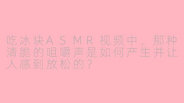 吃冰块ASMR视频中，那种清脆的咀嚼声是如何产生并让人感到放松的？