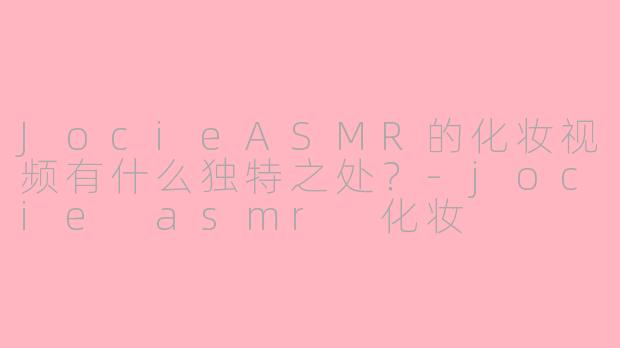 JocieASMR的化妆视频有什么独特之处？-jocie asmr 化妆