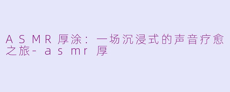 ASMR厚涂：一场沉浸式的声音疗愈之旅-asmr厚