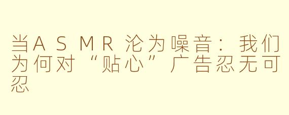当ASMR沦为噪音：我们为何对“贴心”广告忍无可忍