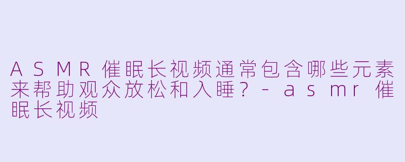 ASMR催眠长视频通常包含哪些元素来帮助观众放松和入睡？-asmr催眠长视频
