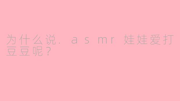 为什么说.asmr娃娃爱打豆豆呢？