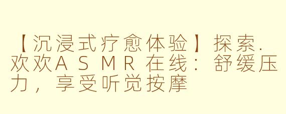 【沉浸式疗愈体验】探索.欢欢ASMR在线：舒缓压力，享受听觉按摩