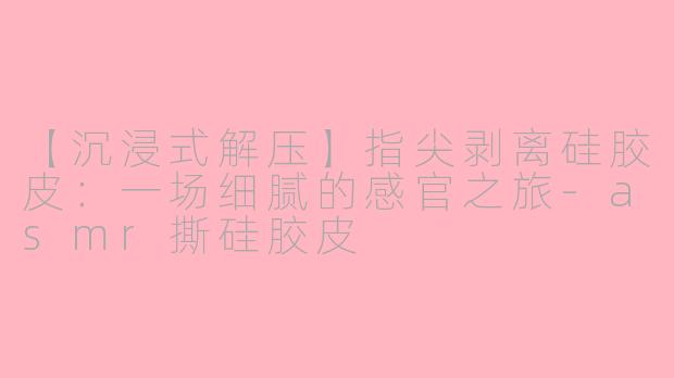 【沉浸式解压】指尖剥离硅胶皮：一场细腻的感官之旅-asmr撕硅胶皮