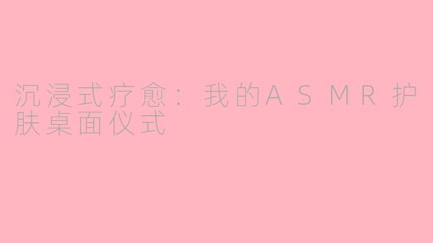 沉浸式疗愈：我的ASMR护肤桌面仪式