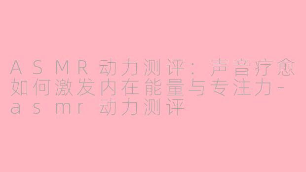 ASMR动力测评：声音疗愈如何激发内在能量与专注力