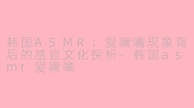 韩国ASMR：爱噘嘴现象背后的感官文化探析-韩国asmr爱噘嘴