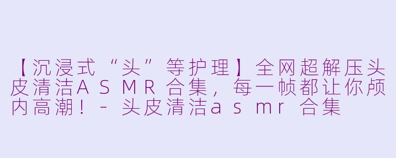 【沉浸式“头”等护理】全网超解压头皮清洁ASMR合集，每一帧都让你颅内高潮！-头皮清洁asmr合集