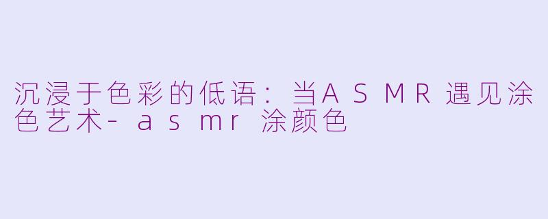 沉浸于色彩的低语:当ASMR遇见涂色艺术-asmr涂颜色