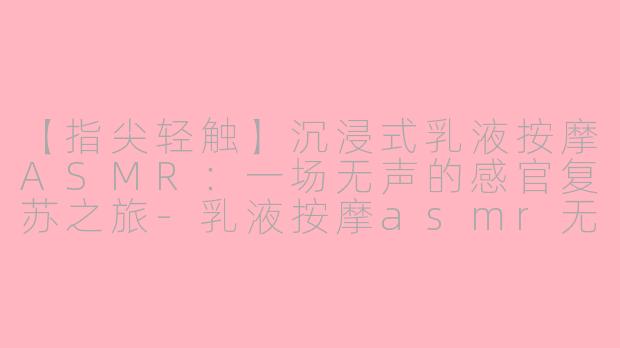 【指尖轻触】沉浸式乳液按摩ASMR：一场无声的感官复苏之旅-乳液按摩asmr无人声
