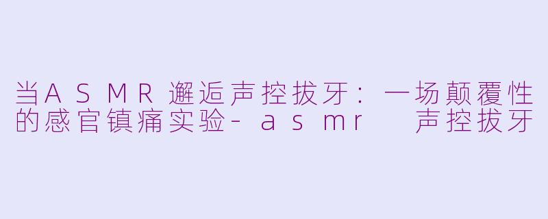 当ASMR邂逅声控拔牙:一场颠覆性的感官镇痛实验-asmr 声控拔牙