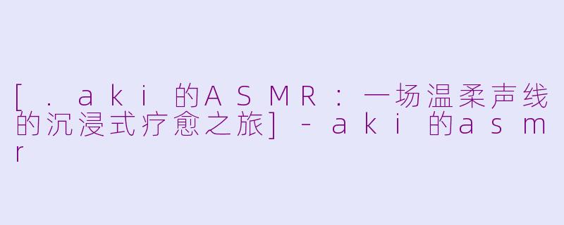 [.aki的ASMR：一场温柔声线的沉浸式疗愈之旅]-aki的asmr