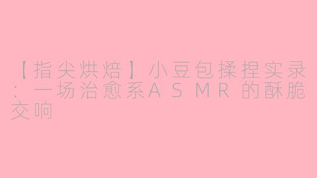 【指尖烘焙】小豆包揉捏实录：一场治愈系ASMR的酥脆交响