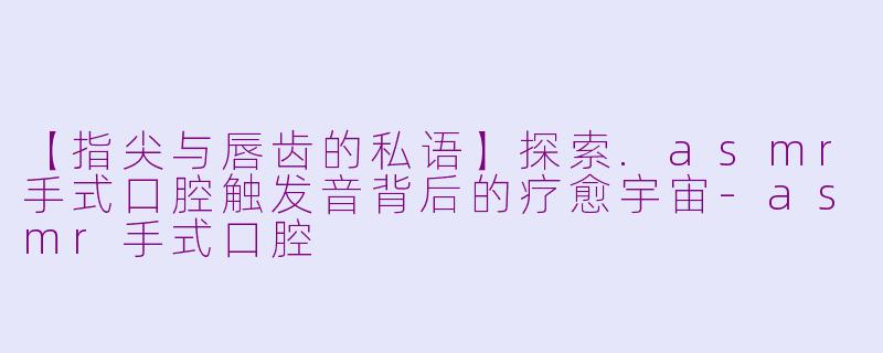 【指尖与唇齿的私语】探索.asmr手式口腔触发音背后的疗愈宇宙-asmr手式口腔