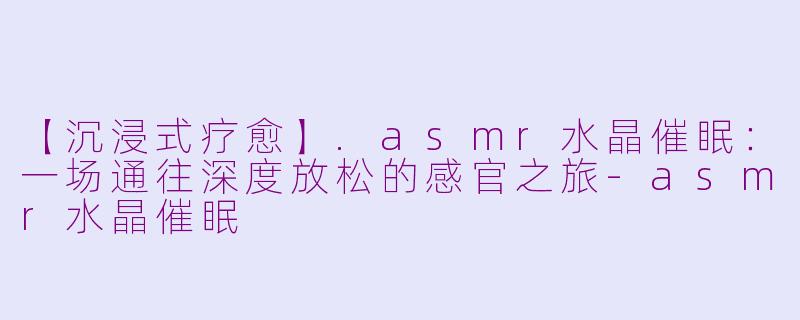 【沉浸式疗愈】.asmr水晶催眠：一场通往深度放松的感官之旅-asmr水晶催眠