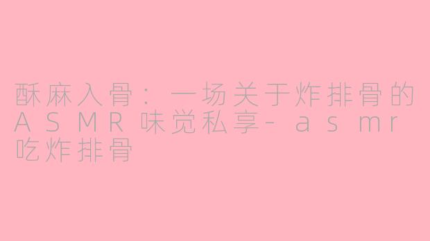 酥麻入骨：一场关于炸排骨的ASMR味觉私享-asmr吃炸排骨