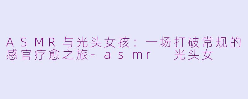 ASMR与光头女孩：一场打破常规的感官疗愈之旅-asmr 光头女