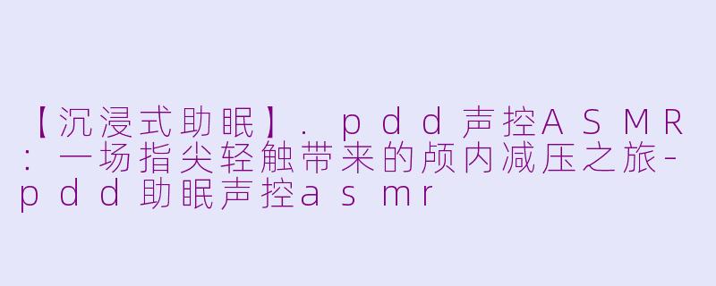 【沉浸式助眠】.pdd声控ASMR：一场指尖轻触带来的颅内减压之旅
