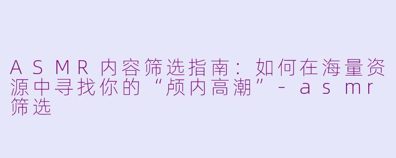 ASMR内容筛选指南:如何在海量资源中寻找你的“颅内高潮”-asmr筛选