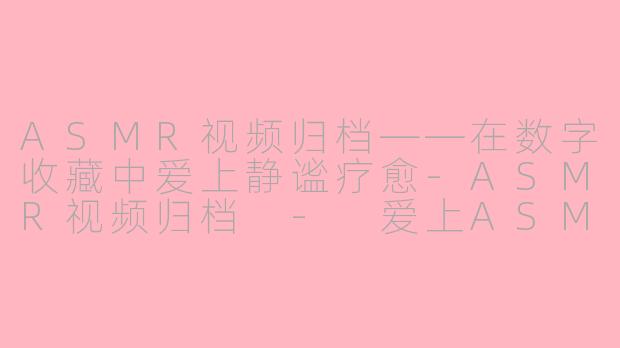 ASMR视频归档——在数字收藏中爱上静谧疗愈-ASMR视频归档 - 爱上ASMR