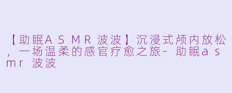【助眠ASMR波波】沉浸式颅内放松，一场温柔的感官疗愈之旅-助眠asmr波波