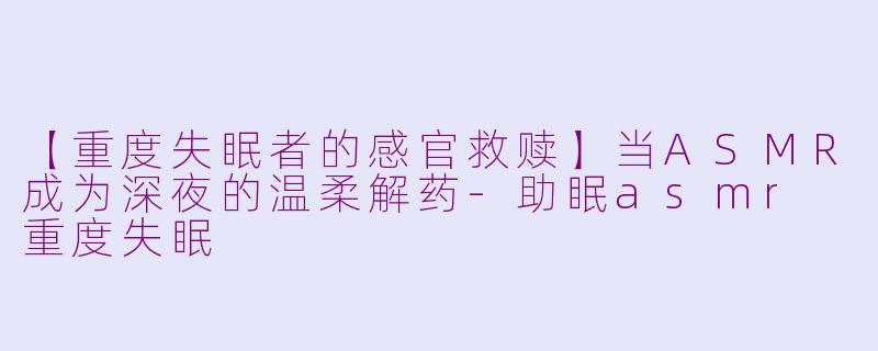 【重度失眠者的感官救赎】当ASMR成为深夜的温柔解药-助眠asmr 重度失眠