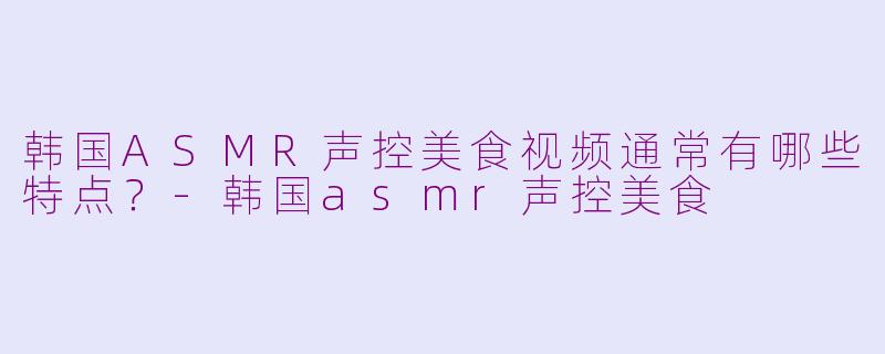 韩国ASMR声控美食视频通常有哪些特点？-韩国asmr声控美食