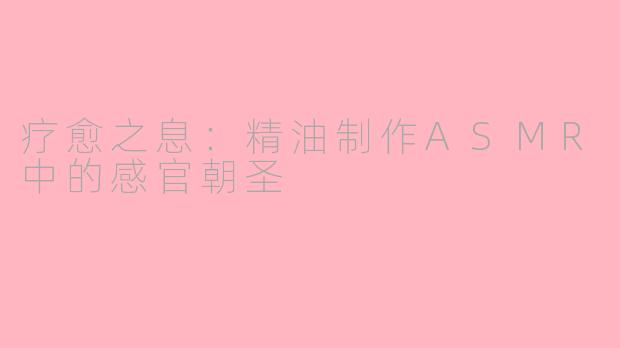 疗愈之息：精油制作ASMR中的感官朝圣