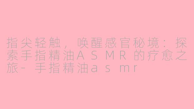 指尖轻触，唤醒感官秘境：探索手指精油ASMR的疗愈之旅-手指精油asmr