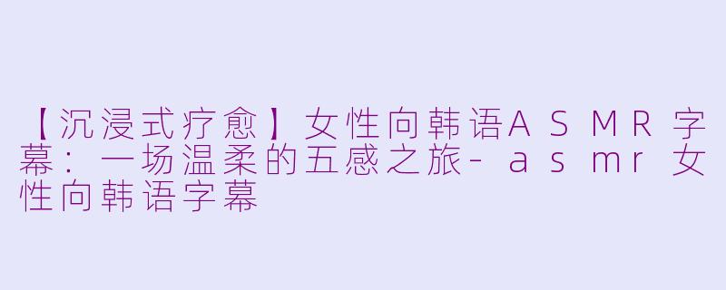 【沉浸式疗愈】女性向韩语ASMR字幕：一场温柔的五感之旅-asmr女性向韩语字幕