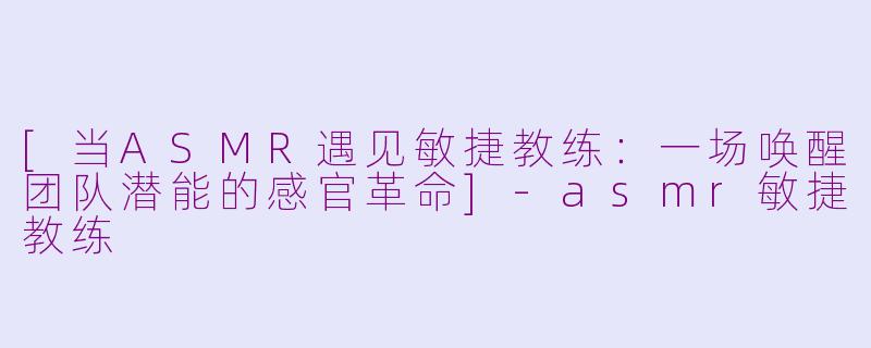 [当ASMR遇见敏捷教练：一场唤醒团队潜能的感官革命]