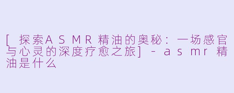 [探索ASMR精油的奥秘：一场感官与心灵的深度疗愈之旅]-asmr精油是什么