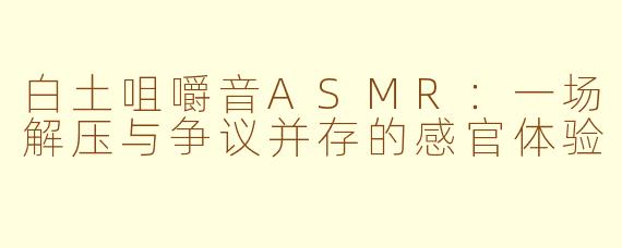 白土咀嚼音ASMR:一场解压与争议并存的感官体验