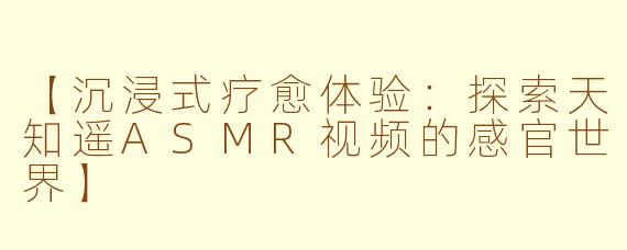【沉浸式疗愈体验：探索天知遥ASMR视频的感官世界】