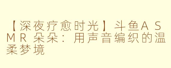 【深夜疗愈时光】斗鱼ASMR朵朵：用声音编织的温柔梦境